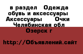  в раздел : Одежда, обувь и аксессуары » Аксессуары »  » Очки . Челябинская обл.,Озерск г.